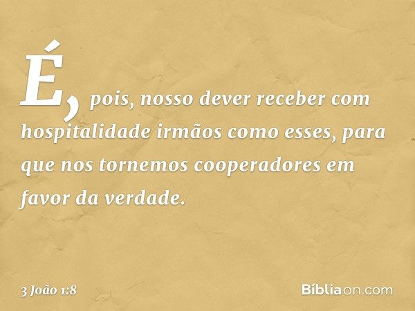 É, pois, nosso dever receber com hospitalidade irmãos como esses, para que nos tornemos cooperadores em favor da verdade. -- 3 João 1:8