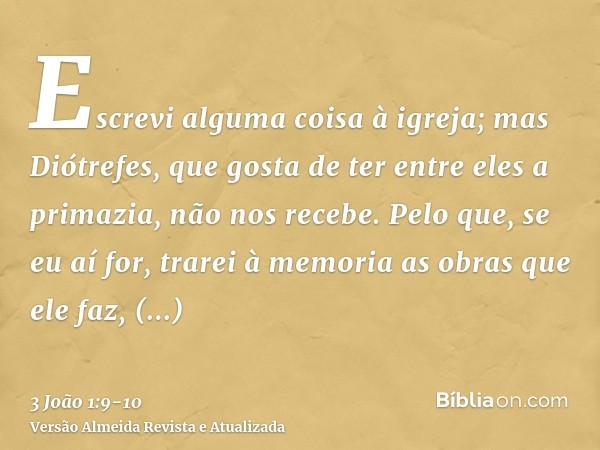 Escrevi alguma coisa à igreja; mas Diótrefes, que gosta de ter entre eles a primazia, não nos recebe.Pelo que, se eu aí for, trarei à memoria as obras que ele f