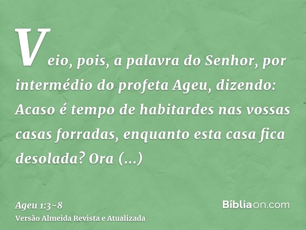 Veio, pois, a palavra do Senhor, por intermédio do profeta Ageu, dizendo:Acaso é tempo de habitardes nas vossas casas forradas, enquanto esta casa fica desolada