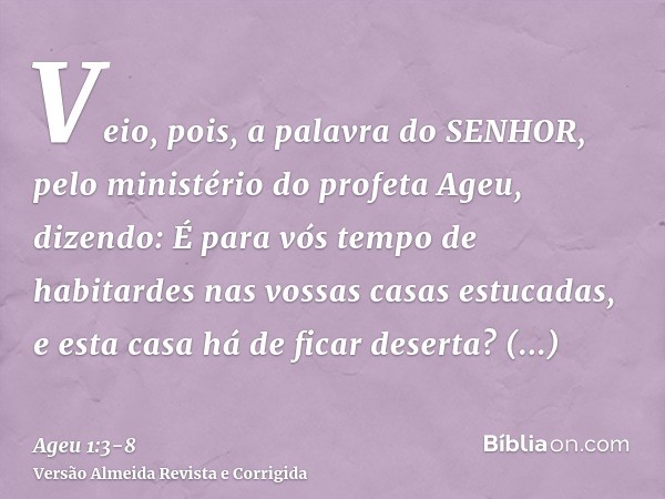 Veio, pois, a palavra do SENHOR, pelo ministério do profeta Ageu, dizendo:É para vós tempo de habitardes nas vossas casas estucadas, e esta casa há de ficar des