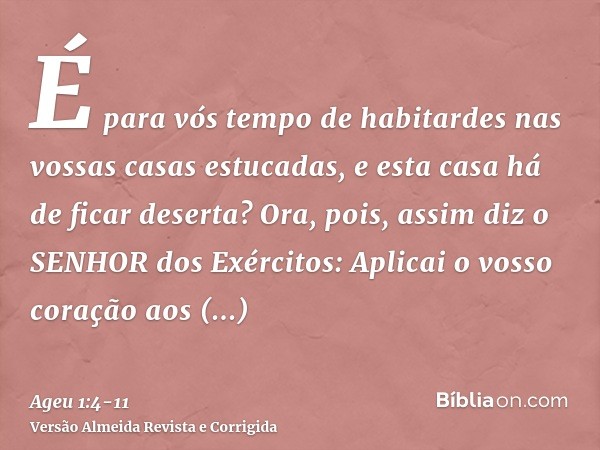 É para vós tempo de habitardes nas vossas casas estucadas, e esta casa há de ficar deserta?Ora, pois, assim diz o SENHOR dos Exércitos: Aplicai o vosso coração 