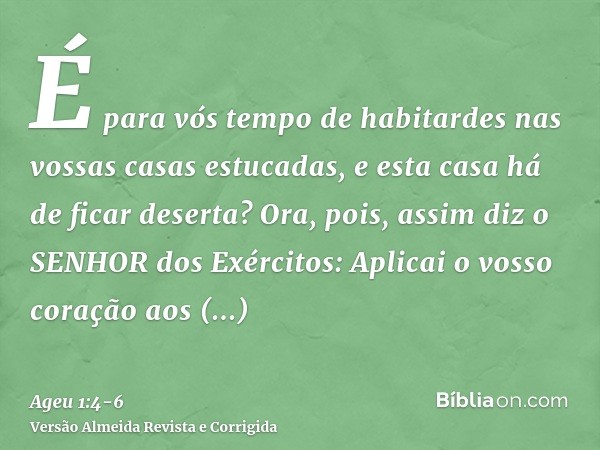 É para vós tempo de habitardes nas vossas casas estucadas, e esta casa há de ficar deserta?Ora, pois, assim diz o SENHOR dos Exércitos: Aplicai o vosso coração 