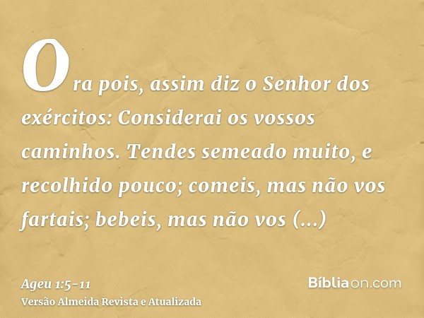 Ora pois, assim diz o Senhor dos exércitos: Considerai os vossos caminhos.Tendes semeado muito, e recolhido pouco; comeis, mas não vos fartais; bebeis, mas não 