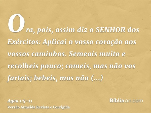 Ora, pois, assim diz o SENHOR dos Exércitos: Aplicai o vosso coração aos vossos caminhos.Semeais muito e recolheis pouco; comeis, mas não vos fartais; bebeis, m