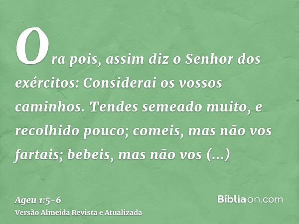 Ora pois, assim diz o Senhor dos exércitos: Considerai os vossos caminhos.Tendes semeado muito, e recolhido pouco; comeis, mas não vos fartais; bebeis, mas não 