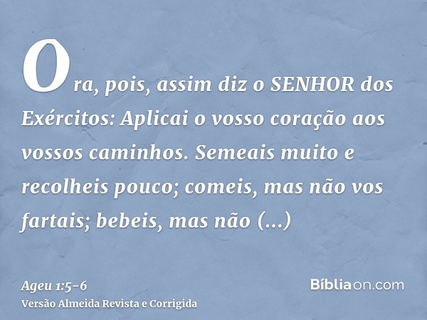 Ora, pois, assim diz o SENHOR dos Exércitos: Aplicai o vosso coração aos vossos caminhos.Semeais muito e recolheis pouco; comeis, mas não vos fartais; bebeis, m