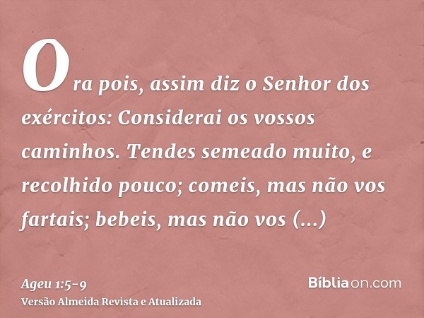 Ora pois, assim diz o Senhor dos exércitos: Considerai os vossos caminhos.Tendes semeado muito, e recolhido pouco; comeis, mas não vos fartais; bebeis, mas não 