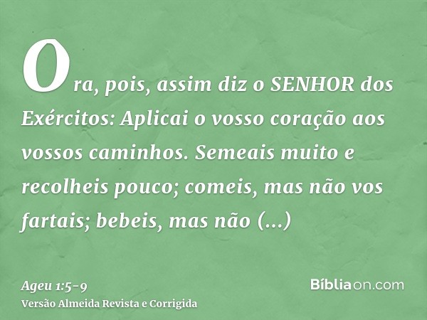 Ora, pois, assim diz o SENHOR dos Exércitos: Aplicai o vosso coração aos vossos caminhos.Semeais muito e recolheis pouco; comeis, mas não vos fartais; bebeis, m