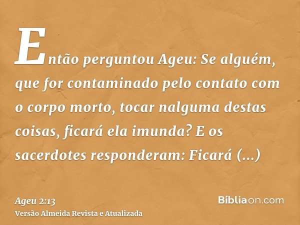 Então perguntou Ageu: Se alguém, que for contaminado pelo contato com o corpo morto, tocar nalguma destas coisas, ficará ela imunda? E os sacerdotes responderam