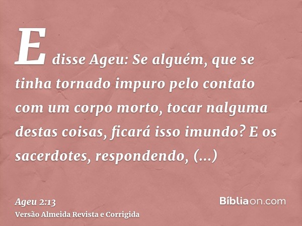 E disse Ageu: Se alguém, que se tinha tornado impuro pelo contato com um corpo morto, tocar nalguma destas coisas, ficará isso imundo? E os sacerdotes, responde