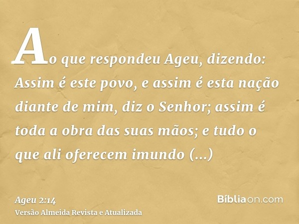 Ao que respondeu Ageu, dizendo: Assim é este povo, e assim é esta nação diante de mim, diz o Senhor; assim é toda a obra das suas mãos; e tudo o que ali oferece