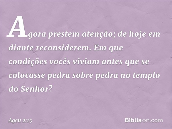 "Agora prestem atenção; de hoje em diante reconsiderem. Em que condições vocês viviam antes que se colocasse pedra sobre pedra no templo do Senhor? -- Ageu 2:15