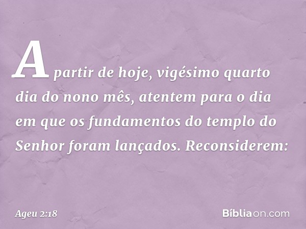 "A partir de hoje, vigésimo quarto dia do nono mês, atentem para o dia em que os fundamentos do templo do Senhor foram lançados. Reconsiderem: -- Ageu 2:18