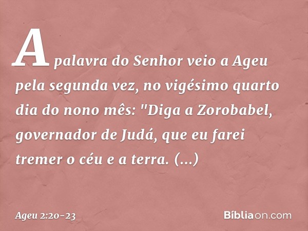 A palavra do Senhor veio a Ageu pela segunda vez, no vigésimo quarto dia do nono mês: "Diga a Zorobabel, governador de Judá, que eu farei tremer o céu e a terra