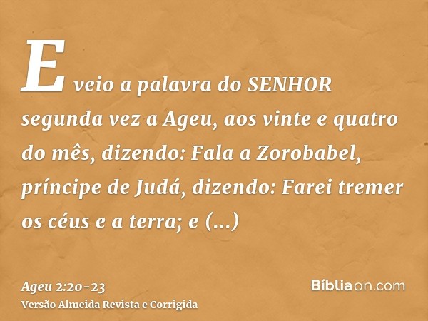 E veio a palavra do SENHOR segunda vez a Ageu, aos vinte e quatro do mês, dizendo:Fala a Zorobabel, príncipe de Judá, dizendo: Farei tremer os céus e a terra;e 