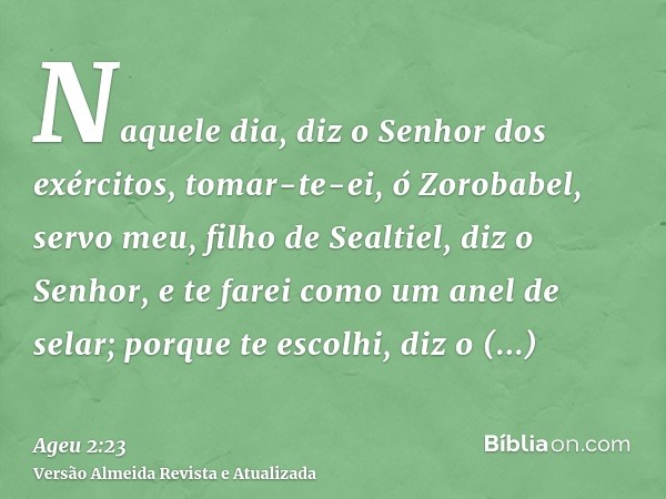 Naquele dia, diz o Senhor dos exércitos, tomar-te-ei, ó Zorobabel, servo meu, filho de Sealtiel, diz o Senhor, e te farei como um anel de selar; porque te escol