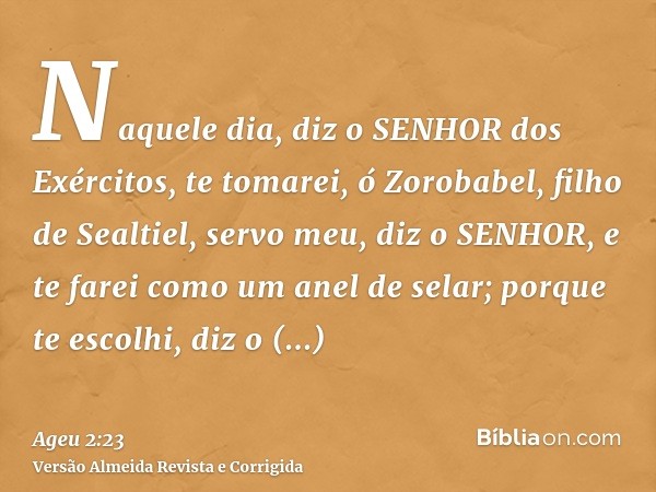 Naquele dia, diz o SENHOR dos Exércitos, te tomarei, ó Zorobabel, filho de Sealtiel, servo meu, diz o SENHOR, e te farei como um anel de selar; porque te escolh