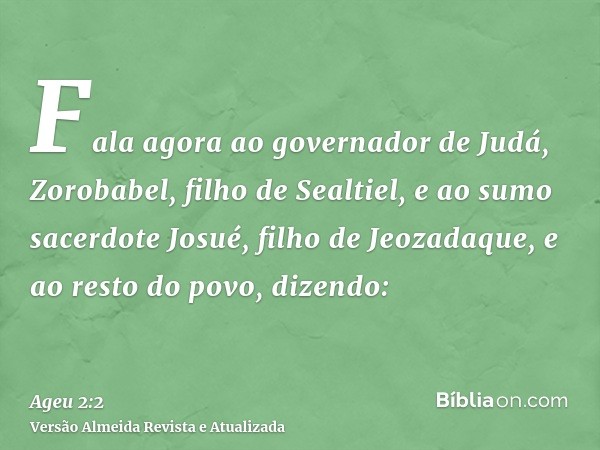 Fala agora ao governador de Judá, Zorobabel, filho de Sealtiel, e ao sumo sacerdote Josué, filho de Jeozadaque, e ao resto do povo, dizendo: