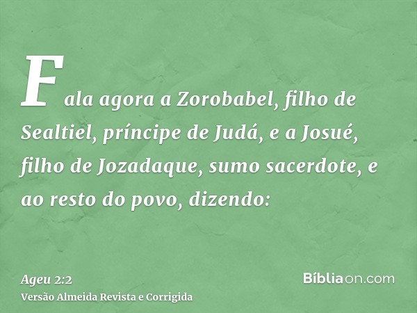 Fala agora a Zorobabel, filho de Sealtiel, príncipe de Judá, e a Josué, filho de Jozadaque, sumo sacerdote, e ao resto do povo, dizendo: