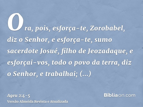 Ora, pois, esforça-te, Zorobabel, diz o Senhor, e esforça-te, sumo sacerdote Josué, filho de Jeozadaque, e esforçai-vos, todo o povo da terra, diz o Senhor, e t