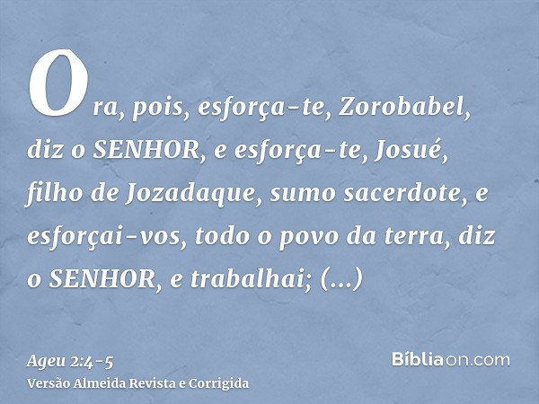 Ora, pois, esforça-te, Zorobabel, diz o SENHOR, e esforça-te, Josué, filho de Jozadaque, sumo sacerdote, e esforçai-vos, todo o povo da terra, diz o SENHOR, e t