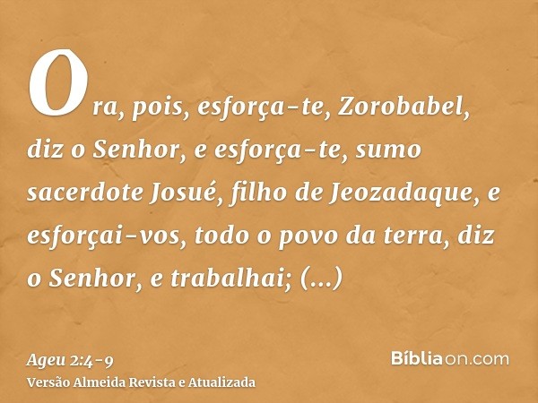 Ora, pois, esforça-te, Zorobabel, diz o Senhor, e esforça-te, sumo sacerdote Josué, filho de Jeozadaque, e esforçai-vos, todo o povo da terra, diz o Senhor, e t