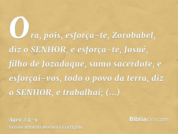 Ora, pois, esforça-te, Zorobabel, diz o SENHOR, e esforça-te, Josué, filho de Jozadaque, sumo sacerdote, e esforçai-vos, todo o povo da terra, diz o SENHOR, e t