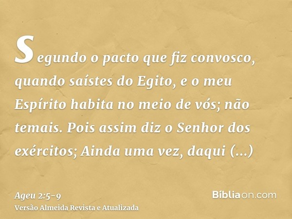 segundo o pacto que fiz convosco, quando saístes do Egito, e o meu Espírito habita no meio de vós; não temais.Pois assim diz o Senhor dos exércitos; Ainda uma v