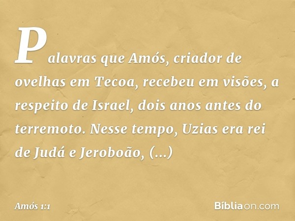 Palavras que Amós, criador de ovelhas em Tecoa, recebeu em visões, a respeito de Israel, dois anos antes do terremoto. Nesse tempo, Uzias era rei de Judá e Jero