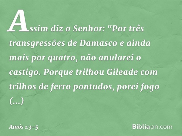Assim diz o Senhor:
"Por três transgressões de Damasco
e ainda mais por quatro,
não anularei o castigo.
Porque trilhou Gileade
com trilhos de ferro pontudos, po