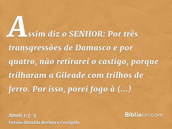 Assim diz o SENHOR: Por três transgressões de Damasco e por quatro, não retirarei o castigo, porque trilharam a Gileade com trilhos de ferro.Por isso, porei fog