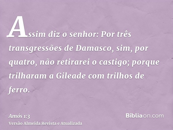 Assim diz o senhor: Por três transgressões de Damasco, sim, por quatro, não retirarei o castigo; porque trilharam a Gileade com trilhos de ferro.