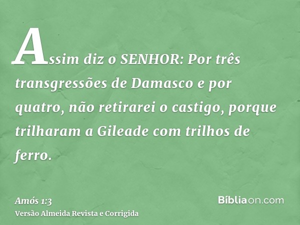 Assim diz o SENHOR: Por três transgressões de Damasco e por quatro, não retirarei o castigo, porque trilharam a Gileade com trilhos de ferro.