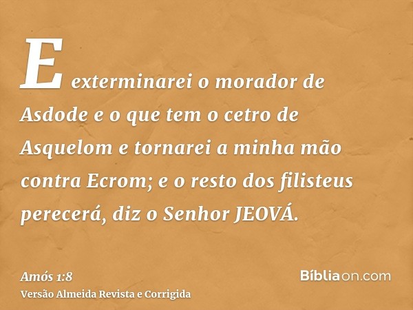 E exterminarei o morador de Asdode e o que tem o cetro de Asquelom e tornarei a minha mão contra Ecrom; e o resto dos filisteus perecerá, diz o Senhor JEOVÁ.