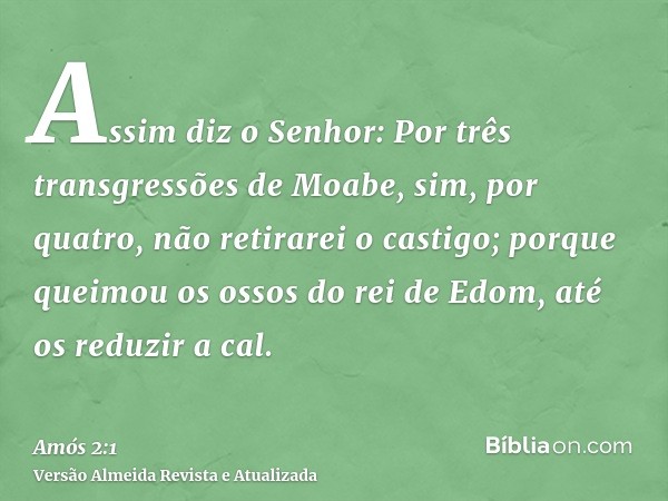 Assim diz o Senhor: Por três transgressões de Moabe, sim, por quatro, não retirarei o castigo; porque queimou os ossos do rei de Edom, até os reduzir a cal.