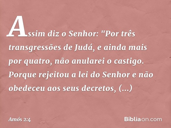 Assim diz o Senhor:
"Por três transgressões de Judá,
e ainda mais por quatro,
não anularei o castigo.
Porque rejeitou a lei do Senhor
e não obedeceu aos seus de