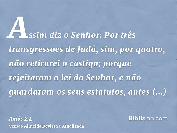 Assim diz o Senhor: Por três transgressoes de Judá, sim, por quatro, não retirarei o castigo; porque rejeitaram a lei do Senhor, e não guardaram os seus estatut