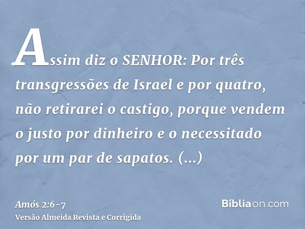 Assim diz o SENHOR: Por três transgressões de Israel e por quatro, não retirarei o castigo, porque vendem o justo por dinheiro e o necessitado por um par de sap