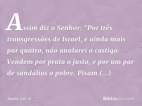 Assim diz o Senhor:
"Por três transgressões de Israel,
e ainda mais por quatro,
não anularei o castigo.
Vendem por prata o justo,
e por um par de sandálias o po