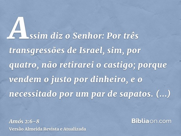 Assim diz o Senhor: Por três transgressões de Israel, sim, por quatro, não retirarei o castigo; porque vendem o justo por dinheiro, e o necessitado por um par d