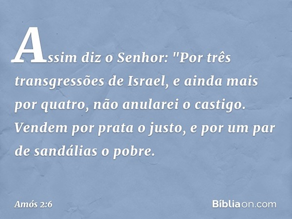 Assim diz o Senhor:
"Por três transgressões de Israel,
e ainda mais por quatro,
não anularei o castigo.
Vendem por prata o justo,
e por um par de sandálias o po