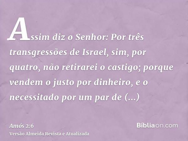 Assim diz o Senhor: Por três transgressões de Israel, sim, por quatro, não retirarei o castigo; porque vendem o justo por dinheiro, e o necessitado por um par d