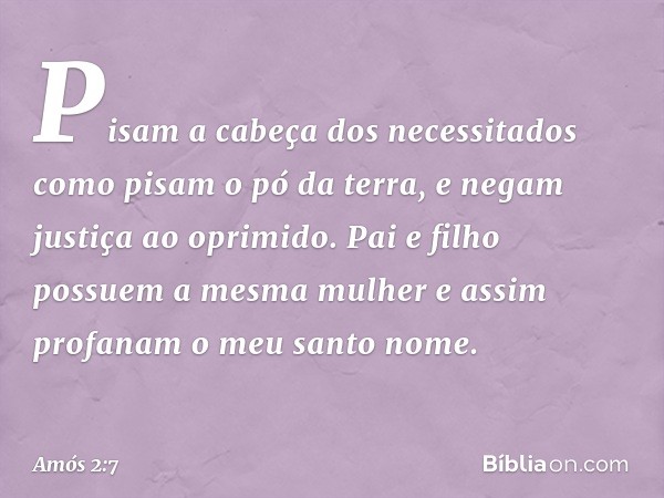 Pisam a cabeça dos necessitados
como pisam o pó da terra,
e negam justiça ao oprimido.
Pai e filho possuem a mesma mulher
e assim profanam o meu santo nome. -- 