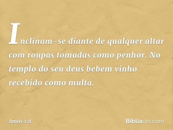 Inclinam-se diante de qualquer altar
com roupas tomadas como penhor.
No templo do seu deus
bebem vinho recebido como multa. -- Amós 2:8