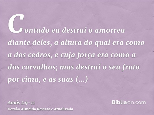 Contudo eu destruí o amorreu diante deles, a altura do qual era como a dos cedros, e cuja força era como a dos carvalhos; mas destruí o seu fruto por cima, e as