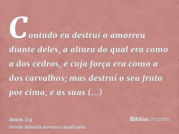 Contudo eu destruí o amorreu diante deles, a altura do qual era como a dos cedros, e cuja força era como a dos carvalhos; mas destruí o seu fruto por cima, e as