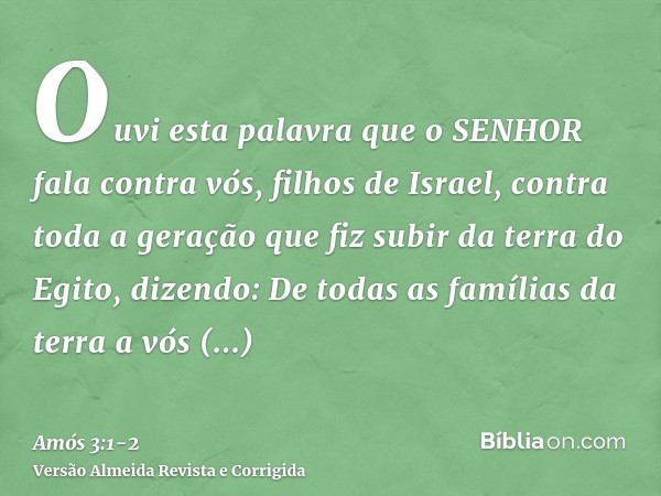 Ouvi esta palavra que o SENHOR fala contra vós, filhos de Israel, contra toda a geração que fiz subir da terra do Egito, dizendo:De todas as famílias da terra a