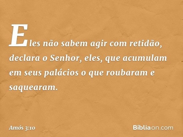 "Eles não sabem agir com retidão",
declara o Senhor,
"eles, que acumulam em seus palácios
o que roubaram e saquearam". -- Amós 3:10