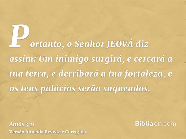 Portanto, o Senhor JEOVÁ diz assim: Um inimigo surgirá, e cercará a tua terra, e derribará a tua fortaleza, e os teus palácios serão saqueados.