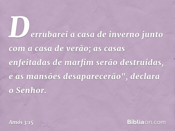 Derrubarei a casa de inverno
junto com a casa de verão;
as casas enfeitadas de marfim
serão destruídas,
e as mansões desaparecerão",
declara o Senhor. -- Amós 3